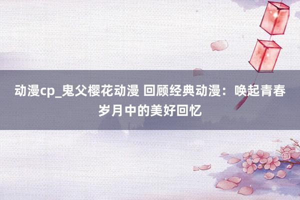 动漫cp_鬼父樱花动漫 回顾经典动漫：唤起青春岁月中的美好回忆